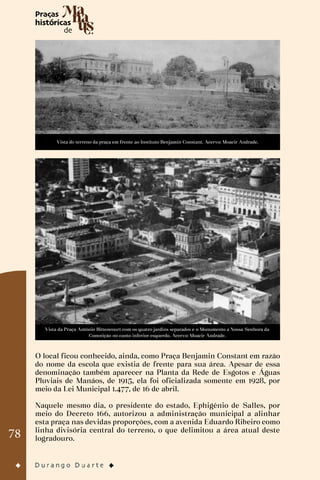 78
Vista do terreno da praça em frente ao Instituto Benjamin Constant. Acervo: Moacir Andrade.
Vista da Praça Antônio Bittencourt com os quatro jardins separados e o Monumento a Nossa Senhora da
Conceição no canto inferior esquerdo. Acervo: Moacir Andrade.
O local ficou conhecido, ainda, como Praça Benjamin Constant em razão
do nome da escola que existia de frente para sua área. Apesar de essa
denominação também aparecer na Planta da Rede de Esgotos e Águas
Pluviais de Manáos, de 1915, ela foi oficializada somente em 1928, por
meio da Lei Municipal 1.477, de 16 de abril.
Naquele mesmo dia, o presidente do estado, Ephigênio de Salles, por
meio do Decreto 166, autorizou a administração municipal a alinhar
esta praça nas devidas proporções, com a avenida Eduardo Ribeiro como
linha divisória central do terreno, o que delimitou a área atual deste
logradouro.
 