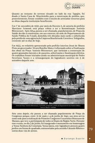 79
Quanto ao restante do terreno situado no lado da rua Tapajós, foi
doado à Santa Casa de Misericórdia para a construção de prédios, que,
posteriormente, foram vendidos com o intuito de arrecadar recursos para
as obras daquela instituição beneficente.
Em 1º de novembro de 1930, por meio do Decreto 3, de autoria do prefeito
Marciano Armond, esta praça voltou a ter a denominação Antônio
Bittencourt. Após 1934, passou a ser chamada, popularmente, de Praça da
Saúde devido à construção, em seu entorno, da sede do Departamento de
Saúde Pública do Estado, demolida três décadas mais tarde e substituída
peloprédiode umaagênciada EmpresaBrasileirade Correiose Telégrafos,
existente até os dias de hoje.
Em 1935, no relatório apresentado pelo prefeito interino Jessé de Moura
Pinto ao governador Álvaro Botelho Maia, é informado sobre a finalização
das obras da Praça Antônio Bittencourt, que incluíam a construção de
quatro gramados laterais e de passeios, arborização e iluminação elétrica.
Os trabalhos foram iniciados ainda na administração municipal de Pedro
Severiano Nunes e a reinauguração do logradouro ocorreu em 5 de
setembro daquele ano.
Vista da Praça Antônio Bittencourt. Ao fundo, à esquerda, prédio do Departamento da Saúde Pública.
Acervo: Moacir Andrade.
Sete anos depois, ela passou a ser chamada popularmente de Praça do
Congresso porque, entre 31 de maio e 4 de junho de 1942, sua área serviu
como sede para a realização do Primeiro Congresso Eucarístico Diocesano de
Manaus, que teve a participação de todos os bispos da Região Norte. Durante
esse evento, no dia 3 de junho, foi inaugurado o monumento em homenagem
a Nossa Senhora da Conceição. Nessa época, este logradouro possuía quatro
jardins em forma de quadrado, entrecortados pela avenida Eduardo Ribeiro e
outras duas vias de acesso.
 