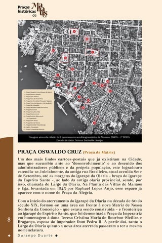 8
Imagem aérea da cidade. In: Levantamento aerofotogramétrico de Manaus. DNOS – 2º DFOS.
Década de 1960. Acervo: Jucineide Araújo.
PRAÇA OSWALDO CRUZ (Praça da Matriz)
Um dos mais lindos cartões-postais que já existiram na Cidade,
mas que sucumbiu ante ao “desenvolvimento” e ao descuido dos
administradores públicos e da própria população, este logradouro
estendia-se, inicialmente, da antiga rua Brasileira, atual avenida Sete
de Setembro, até as margens do igarapé da Olaria – braço do igarapé
do Espírito Santo –, ao lado da antiga olaria provincial, sendo, por
isso, chamada de Largo da Olaria. Na Planta das Villas de Manáos
e Ega, levantada em 1845 por Raphael Lopes Anjo, esse espaço já
aparece com o nome de Praça da Alegria.
Com o início do aterramento do igarapé da Olaria na década de 60 do
século XIX, formou-se uma área em frente à nova Matriz de Nossa
Senhora da Conceição – que estava sendo construída – e fronteiriça
ao igarapé do Espírito Santo, que foi denominada Praça da Imperatriz
em homenagem à dona Teresa Cristina Maria de Bourbon-Sicílias e
Bragança, esposa do imperador Dom Pedro II. A partir daí, tanto o
Largo da Olaria quanto a nova área aterrada passaram a ter a mesma
nomenclatura.
 