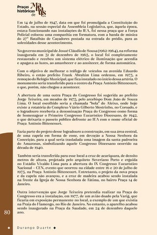 80
Em 14 de julho de 1947, data em que foi promulgada a Constituição do
Estado, na sessão especial da Assembleia Legislativa, que, àquela época,
estava funcionando nas instalações do IEA, foi nessa praça que a Força
Policial colocou uma companhia em formatura, com a banda de música
do 27º Batalhão de Caçadores postada na entrada do prédio, para as
solenidades desse acontecimento.
Nogovernomunicipalde Josué Cláudiode Sousa(1962-1964), nareforma
inaugurada em 31 de dezembro de 1963, o local foi completamente
restaurado e recebeu um sistema elétrico de iluminação que acendia
e apagava as luzes, ao amanhecer e ao anoitecer, de forma automática.
Com o objetivo de melhorar o tráfego de veículos na avenida Eduardo
Ribeiro, o então prefeito Frank Abrahim Lima ordenou, em 1973, a
remoção do Relógio Municipal, que fica instalado no início dessa artéria. O
monumento seria transferido para o centro da Praça Antônio Bittencourt,
o que, porém, não chegou a acontecer.
A abertura de uma outra Praça do Congresso foi sugerida ao prefeito
Jorge Teixeira, em meados de 1975, pelo arcebispo Dom João de Souza
Lima. O local escolhido seria a chamada “bola” do Aleixo, onde hoje
existe a rotatória do Complexo Viário Gilberto Mestrinho, no Coroado, e
o logradouro receberia a denominação Praça do Congresso como forma
de homenagear o Primeiro Congresso Eucarístico Diocesano, de 1942,
o que deixaria o passeio público defronte ao IEA com o nome oficial de
Praça Antônio Bittencourt.
Fazia parte do projeto desse logradouro a construção, em sua área central,
de uma capela em forma de cone, em devoção a Nossa Senhora da
Conceição, para a qual seria trasladada uma imagem da santa padroeira
do Amazonas, simbolizando aquele Congresso Diocesano ocorrido na
década de 1940.
Também seria transferida para esse local a cruz de acariquara, de dezoito
metros de altura, projetada pelo arquiteto Severiano Porto e erguida
no Estádio Vivaldo Lima para a abertura do IX Congresso Eucarístico
Nacional – CEN, evento que ocorreu na cidade entre 16 e 20 de julho de
1975, na Praça Antônio Bittencourt. Entretanto, o projeto da nova praça
e da capela não avançou, e a cruz de madeira acabou sendo instalada
na frente da Igreja de Nossa Senhora de Fátima, no bairro Praça 14 de
Janeiro.
Outra intervenção que Jorge Teixeira pretendia realizar na Praça do
Congresso era a instalação, em 1977, de um avião doado pela Varig, que
ficaria em exposição permanente no local, a exemplo de um que existia
na Praia do Flamengo, no Rio de Janeiro. No entanto, o aparelho acabou
sendo inaugurado na Praça da Saudade, em 24 de dezembro daquele
ano.
 