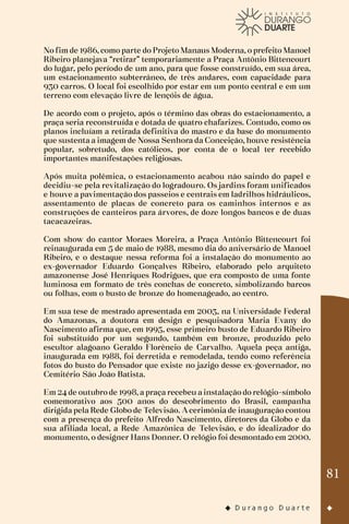 81
No fim de 1986, como parte do Projeto Manaus Moderna, o prefeito Manoel
Ribeiro planejava “retirar” temporariamente a Praça Antônio Bittencourt
do lugar, pelo período de um ano, para que fosse construído, em sua área,
um estacionamento subterrâneo, de três andares, com capacidade para
930 carros. O local foi escolhido por estar em um ponto central e em um
terreno com elevação livre de lençóis de água.
De acordo com o projeto, após o término das obras do estacionamento, a
praça seria reconstruída e dotada de quatro chafarizes. Contudo, como os
planos incluíam a retirada definitiva do mastro e da base do monumento
que sustenta a imagem de Nossa Senhora da Conceição, houve resistência
popular, sobretudo, dos católicos, por conta de o local ter recebido
importantes manifestações religiosas.
Após muita polêmica, o estacionamento acabou não saindo do papel e
decidiu-se pela revitalização do logradouro. Os jardins foram unificados
e houve a pavimentação dos passeios e centrais em ladrilhos hidráulicos,
assentamento de placas de concreto para os caminhos internos e as
construções de canteiros para árvores, de doze longos bancos e de duas
tacacazeiras.
Com show do cantor Moraes Moreira, a Praça Antônio Bittencourt foi
reinaugurada em 5 de maio de 1988, mesmo dia do aniversário de Manoel
Ribeiro, e o destaque nessa reforma foi a instalação do monumento ao
ex-governador Eduardo Gonçalves Ribeiro, elaborado pelo arquiteto
amazonense José Henriques Rodrigues, que era composto de uma fonte
luminosa em formato de três conchas de concreto, simbolizando barcos
ou folhas, com o busto de bronze do homenageado, ao centro.
Em sua tese de mestrado apresentada em 2003, na Universidade Federal
do Amazonas, a doutora em design e pesquisadora Maria Evany do
Nascimento afirma que, em 1995, esse primeiro busto de Eduardo Ribeiro
foi substituído por um segundo, também em bronze, produzido pelo
escultor alagoano Geraldo Florêncio de Carvalho. Aquela peça antiga,
inaugurada em 1988, foi derretida e remodelada, tendo como referência
fotos do busto do Pensador que existe no jazigo desse ex-governador, no
Cemitério São João Batista.
Em 24 de outubro de 1998, a praça recebeu a instalação do relógio-símbolo
comemorativo aos 500 anos do descobrimento do Brasil, campanha
dirigida pela Rede Globo de Televisão. A cerimônia de inauguração contou
com a presença do prefeito Alfredo Nascimento, diretores da Globo e da
sua afiliada local, a Rede Amazônica de Televisão, e do idealizador do
monumento, o designer Hans Donner. O relógio foi desmontado em 2000.
 