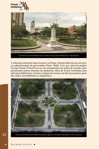 82
Vista da Praça Antônio Bittencourt, em 2006, com sua área unificada. Foto: Alex Pazuello.
A reforma estrutural mais recente na Praça Antônio Bittencourt ocorreu
na administração do governador Omar Abdel Aziz, por meio do projeto
Cartão-Postal. O local teve as vias recuperadas em pedra de arenito rosa,
permitindo acesso somente de pedestres, além de serem instalados piso
tátil para deficientes visuais e rampas de acesso, em diversos pontos, para
dar maior acessibilidade ao logradouro.
Vista aérea da Praça Antônio Bittencourt (do Congresso). Foto: Robervaldo Rocha. Acervo: Semcom.
 