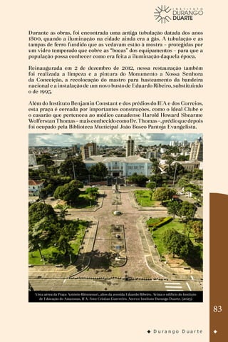 83
Durante as obras, foi encontrada uma antiga tubulação datada dos anos
1800, quando a iluminação na cidade ainda era a gás. A tubulação e as
tampas de ferro fundido que as vedavam estão à mostra – protegidas por
um vidro temperado que cobre as “bocas” dos equipamentos – para que a
população possa conhecer como era feita a iluminação daquela época.
Reinaugurada em 2 de dezembro de 2012, nessa restauração também
foi realizada a limpeza e a pintura do Monumento a Nossa Senhora
da Conceição, a recolocação do mastro para hasteamento da bandeira
nacional e a instalação de um novo busto de Eduardo Ribeiro, substituindo
o de 1995.
Além do Instituto Benjamin Constant e dos prédios do IEA e dos Correios,
esta praça é cercada por importantes construções, como o Ideal Clube e
o casarão que pertenceu ao médico canadense Harold Howard Shearme
WolferstanThomas–maisconhecidocomoDr.Thomas–,prédioque depois
foi ocupado pela Biblioteca Municipal João Bosco Pantoja Evangelista.
Vista aérea da Praça Antônio Bittencourt, altos da avenida Eduardo Ribeiro. Acima o edifício do Instituto
de Educação do Amazonas, IEA. Foto: Cristian Guerreiro. Acervo: Instituto Durango Duarte. (2023)
 