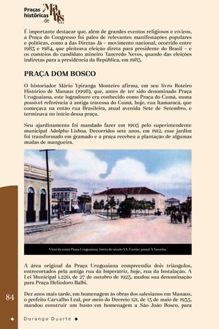 84
É importante destacar que, além de grandes eventos religiosos e cívicos,
a Praça do Congresso foi palco de relevantes manifestações populares
e políticas, como a das Diretas Já – movimento nacional, ocorrido entre
1983 e 1984, que pleiteava eleição direta para presidente do Brasil – e
os comícios do candidato mineiro Tancredo Neves, quando das eleições
indiretas para a presidência da República, em 1985.
PRAÇA DOM BOSCO
O historiador Mário Ypiranga Monteiro afirma, em seu livro Roteiro
Histórico de Manaus (1998), que, antes de ter sido denominado Praça
Uruguaiana, este logradouro era conhecido como Praça do Cumã, numa
possível referência à antiga travessa do Cumã, hoje, rua Itamaracá, que
começava na então rua Brasileira, atual avenida Sete de Setembro, e
terminava no início dessa praça.
Seu ajardinamento foi mandado fazer em 1905 pelo superintendente
municipal Adolpho Lisboa. Decorridos sete anos, em 1912, esse jardim
foi transformado em gramado e a praça recebeu a plantação de algumas
mudas de mangueira.
Vista da então Praça Uruguaiana. Início do século XX. Cartão-postal A Favorita.
A área original da Praça Uruguaiana compreendia dois triângulos,
entrecortados pela antiga rua da Imperatriz, hoje, rua da Instalação. A
Lei Municipal 1.220, de 27 de outubro de 1923, mudou sua denominação
para Praça Heliodoro Balbi.
Dez anos mais tarde, em homenagem às obras dos salesianos em Manaus,
o prefeito Carvalho Leal, por meio do Decreto 121, de 13 de maio de 1933,
mandou construir um busto em homenagem a São João Bosco, para
 