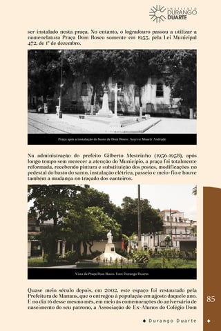 85
ser instalado nesta praça. No entanto, o logradouro passou a utilizar a
nomenclatura Praça Dom Bosco somente em 1953, pela Lei Municipal
472, de 1º de dezembro.
Praça após a instalação do busto de Dom Bosco. Acervo: Moacir Andrade
Na administração do prefeito Gilberto Mestrinho (1956-1958), após
longo tempo sem merecer a atenção do Município, a praça foi totalmente
reformada, recebendo pintura e substituição dos postes, modificações no
pedestal do busto do santo, instalação elétrica, passeio e meio-fio e houve
também a mudança no traçado dos canteiros.
Vista da Praça Dom Bosco. Foto: Durango Duarte.
Quase meio século depois, em 2002, este espaço foi restaurado pela
Prefeitura de Manaus, que o entregou à população em agosto daquele ano.
E no dia 16 desse mesmo mês, em meio às comemorações do aniversário de
nascimento do seu patrono, a Associação de Ex-Alunos do Colégio Dom
 