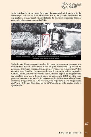87
14 de outubro de 1911, a praça foi o local da solenidade de inauguração da
iluminação elétrica da Vila Municipal. Em 1920, quando Franco de Sá
era prefeito, o lugar recebeu a instalação de placas de mármore branco,
contendo o brasão de armas do Chile.
Imagem aérea da Praça Chile. In: Levantamento aerofotogramétrico de Manaus. DNOS – 2º DFOS.
Década de 1960. Acervo: Jucineide Araújo.
Mais de três décadas depois, mudou de nome novamente e passou a ser
denominada Praça Governador Bacellar (Lei Municipal 144, de 29 de
agosto de 1951), em homenagem ao ex-governador do Amazonas, Pedro
de Alcântara Bacellar. Entretanto, de acordo com o jornalista esportivo
Carlos Zamith, autor do livro Baú Velho, mesmo depois de o logradouro
ter recebido essa nova denominação, ao menos até 1988, existiu uma
placa de mármore na parede do lado esquerdo do Reservatório do Mocó,
instalada no governo de Álvaro Maia, que registrava a “reinauguração
da Praça Chile, em 31 de janeiro de 1952”, após ter sido pavimentada e
ajardinada.
 