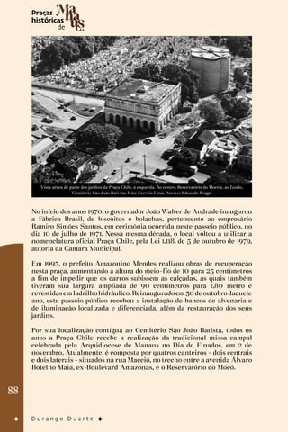 88
Vista aérea de parte dos jardins da Praça Chile, à esquerda. Ao centro, Reservatório do Mocó e, ao fundo,
Cemitério São João Bati sta. Foto: Correia Lima. Acervo: Eduardo Braga.
No início dos anos 1970, o governador João Walter de Andrade inaugurou
a Fábrica Brasil, de biscoitos e bolachas, pertencente ao empresário
Ramiro Simões Santos, em cerimônia ocorrida neste passeio público, no
dia 10 de julho de 1971. Nessa mesma década, o local voltou a utilizar a
nomenclatura oficial Praça Chile, pela Lei 1.118, de 5 de outubro de 1979,
autoria da Câmara Municipal.
Em 1993, o prefeito Amazonino Mendes realizou obras de recuperação
nesta praça, aumentando a altura do meio-fio de 10 para 25 centímetros
a fim de impedir que os carros subissem as calçadas, as quais também
tiveram sua largura ampliada de 90 centímetros para 1,80 metro e
revestidasemladrilhohidráulico.Reinauguradoem30de outubrodaquele
ano, este passeio público recebeu a instalação de bancos de alvenaria e
de iluminação localizada e diferenciada, além da restauração dos seus
jardins.
Por sua localização contígua ao Cemitério São João Batista, todos os
anos a Praça Chile recebe a realização da tradicional missa campal
celebrada pela Arquidiocese de Manaus no Dia de Finados, em 2 de
novembro. Atualmente, é composta por quatros canteiros – dois centrais
e dois laterais – situados na rua Maceió, no trecho entre a avenida Álvaro
Botelho Maia, ex-Boulevard Amazonas, e o Reservatório do Mocó.
 