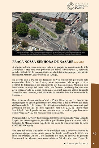 89
Vista aérea da Praça Chile. No canto superior esquerdo parte do Reservatório do Mocó e abaixo, parte do
Cemitério São João Batista. Foto: Chamel Flores - Acervo: Instituto Durango Duarte. (2023)
PRAÇA NOSSA SENHORA DE NAZARÉ (da Vila)
A abertura desta praça estava prevista no projeto de construção da Vila
Municipal – área que hoje pertence ao bairro Adrianópolis –, aprovado
pela Lei 218, de 30 de maio de 1900, na administração do superintendente
municipal Arthur Cesar Moreira de Araújo.
De acordo com a Planta dos terrenos da Vila Municipal, projetada pelo
engenheiro João Carlos Antony, este logradouro iria ocupar a área
central do loteamento, no cruzamento de duas avenidas. Mantida essa
localização, a praça foi construída, em formato quadrangular, em uma
área entrecortada pela rua Fortaleza e a atual avenida Mário Ypiranga
Monteiro, que também já foi chamada de avenida Recife e de estrada do
Ezequiel.
Sua primeira denominação oficial – Praça Silvério Nery – deu-se em
homenagem ao então governador do Amazonas e foi atribuída por meio
do Decreto 8, de 8 de outubro de 1901, de autoria do executivo municipal,
aprovada no dia 30 do mês seguinte, pela Lei 240, da Intendência
Municipal. Este logradouro, no entanto, era conhecido, popularmente,
como Praça da Vila, por causa de sua localização.
PormeiodaLei647,de9dedezembrode1910,foidenominadaPraçaOrlando
Lopes, em homenagem ao jornalista que liderou, junto a intelectuais e
boêmios de Manaus, uma expedição em favor da independência do Acre
(MONTEIRO, 1998).
Em 1919, foi criada uma feira livre municipal para a comercialização de
produtos agropecuários nesta praça. No início da década de 1930, por
meio do Decreto 49, de 9 de setembro de 1931, de autoria do prefeito
Emmanuel de Moraes, sua nomenclatura foi alterada para Praça do
 
