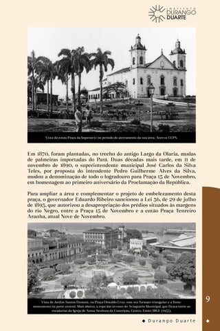 9
Vista da então Praça da Imperatriz no período do aterramento da sua área. Acervo: CCPA.
Em 1870, foram plantadas, no trecho do antigo Largo da Olaria, mudas
de palmeiras importadas do Pará. Duas décadas mais tarde, em 11 de
novembro de 1890, o superintendente municipal José Carlos da Silva
Teles, por proposta do intendente Pedro Guilherme Alves da Silva,
mudou a denominação de todo o logradouro para Praça 15 de Novembro,
em homenagem ao primeiro aniversário da Proclamação da República.
Para ampliar a área e complementar o projeto de embelezamento desta
praça, o governador Eduardo Ribeiro sancionou a Lei 36, de 29 de julho
de 1893, que autorizou a desapropriação dos prédios situados às margens
do rio Negro, entre a Praça 15 de Novembro e a então Praça Tenreiro
Aranha, atual Nove de Novembro.
Vista do Jardim Santos Dumont, na Praça Oswaldo Cruz, com seu formato triangular e a fonte-
monumento na parte central. Mais abaixo, a copa das árvores do Aviaquário Municipal, que ficava entre as
escadarias da Igreja de Nossa Senhora da Conceição, Centro. Fonte: IBGE (1953).
 