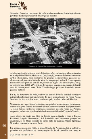 90
Salvador. Passados três anos, foi reformada e recebeu a instalação de um
pavilhão rústico para servir de abrigo de bondes.
Vista aérea da Praça da Vila. Cartão-postal A Favorita.
Aprimeiragrande reformaneste logradourofoirealizadanaadministração
municipal de Gilberto Mestrinho (1956-1958), quando foi construído um
jardim iluminado, com canteiros de plantas ornamentais, passeios de
cimento e calçamentos laterais, além de um parque infantil. A nova praça
foi reaberta ao público em 28 de janeiro de 1958. Dez anos depois, em 5
de setembro de 1968, a Prefeitura de Manaus inaugurou o parque infantil
que foi doado pelo Lions Clube Vitória-Régia para ser instalado nesse
passeio público.
Em 19 de dezembro de 1986, o show do cantor Ronnie Von foi a atração
principal da festa de reinauguração de mais uma reforma na Praça Nossa
Senhora de Nazaré, desta vez, realizada pelo prefeito Manoel Ribeiro.
Nessas obras – que foram entregues ao público sem estarem totalmente
concluídas, pois faltava assentar o piso de cerâmica em um dos quarteirões
–, foram feitos canteiros ondulados idênticos aos da Praça da Polícia,
enquanto os bancos e as luminárias foram copiados da Praça da Matriz.
Além disso, na parte que fica de frente para a igreja e para a Escola
Estadual Ângelo Ramazzotti, foi instalado um moderno parque de
diversões, e, no bloco situado do outro lado da avenida Mário Ypiranga
Monteiro, construiu-se uma fonte.
Em meados dos anos 1990, a Moto Honda da Amazônia foi a indústria
parceira da prefeitura na recuperação do local ocorrida em 1995 e
 