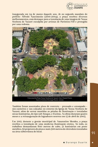 91
inaugurada em 24 de março daquele ano. Já no segundo mandato do
prefeito Alfredo Nascimento (2001-2004), a praça recebeu diversos
melhoramentos, com destaque para a instalação de uma imagem de Nossa
Senhora de Nazaré esculpida por artistas de Parintins/AM e protegida
por uma redoma.
Vista atual da Praça Nossa Senhora de Nazaré. Foto: Chamel Flores
Acervo: Instituto Durango Duarte. (2023)
Também foram assentados pisos de concreto – prensado e estampado –
nos canteiros e nas calçadas no entorno da Igreja de Nossa Senhora de
Nazaré, além de serem mantidas as pétalas de iluminação e instaladas
novas luminárias, do tipo sub-bosque, e lixeiras. As obras duraram quatro
meses e a reinauguração do logradouro ocorreu em 15 de abril de 2003.
Em 2012, durante a gestão municipal de Amazonino Mendes, a praça
recebeu a instalação de uma moderna iluminação cênica. Ao todo, os
trabalhos demandaram 800 metros de cabo, 31 luminárias em poste
metálico,30projetoresde pisose mais500metrosde eletrodutoinstalados
na área subterrânea do local.
 