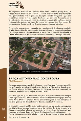 92
No segundo mandato de Arthur Neto como prefeito (2013-2017), a
Praça Nossa Senhora de Nazaré – assim denominada popularmente
pela proximidade com a igreja de devoção à santa peregrina – ganhou
luminárias novas, a recuperação dos bancos, a reforma dos canteiros e
a pintura dos pisos. Além disso, a principal intervenção realizada nessa
reforma foi a criação de baias de recuo, no entorno dos dois blocos do
logradouro, a fim de servirem de estacionamento para veículos.
A primeira etapa dessa remodelação – realizada, inicialmente, no lado
direitodaavenida–foiaberta nodia6de setembrode 2013,quandotambém
foi inaugurado um recuo exclusivo à parada de ônibus ali localizada, a
fim de melhorar o fluxo de veículos na avenida Mário Ypiranga Monteiro.
Vista da Praça Nossa Senhora de Nazaré. Foto: Durango Duarte.
PRAÇA ANTÔNIO PLÁCIDO DE SOUZA
(do Educandos)
Esta praça era conhecida, inicialmente, como Praça de Constantinópolis,
em referência à antiga denominação do bairro Educandos. Localiza-se
em frente à igreja de Nossa Senhora do Perpétuo Socorro, nas esquinas
das ruas Inocêncio de Araújo e Manoel Urbano.
Pela Lei 538, de 9 de dezembro de 1908, o superintendente municipal
Domingos José de Andrade mudou a denominação deste espaço público
para Praça Doutor Tavares Bastos em homenagem a esse advogado e
político que era um dos defensores do movimento abolicionista.
O Executivo municipal foi autorizado a construir um jardim nesta praça
em 1949. Nesse mesmo ano, por meio da Lei 33, de 12 de setembro, a
Câmara Municipal alterou novamente o nome deste logradouro, que
passou a se chamar Largo de Nossa Senhora do Perpétuo Socorro.
Quase três décadas depois, a Lei 1.377, de 16 de outubro de 1978, de autoria
 