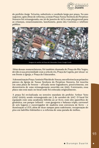 93
do prefeito Jorge Teixeira, substituiu o vocábulo largo por praça. No ano
seguinte, após obras de reforma, a então Praça Nossa Senhora do Perpétuo
Socorro foi reinaugurada, em 20 de janeiro de 1979, com playground para
as crianças, estacionamento, lanchonete, posto dos Correios e telefone
público.
Imagem de satélite da Praça do Educandos. Fonte: Google Earth.
Além dessas nomenclaturas, foi também chamada de Praça do Rio Negro,
devido à sua proximidade com a orla do rio, Praça da Capela, por situar-se
em frente à igreja, e Praça do Educandos.
AdenominaçãoPraça AntônioPlácidode Souza,emreferênciaaoprimeiro
pároco da Igreja de Nossa Senhora do Perpétuo Socorro, foi inscrita
em uma placa de bronze – afixada neste logradouro, possivelmente, em
decorrência de uma reinauguração ocorrida em 1995. Entretanto, essa
placa não está mais no local onde foi colocada originalmente.
A praça foi revitalizada no terceiro mandato do prefeito Arthur Neto
(2017-2020), sendo reinaugurada em 3 de outubro de 2017. O local foi
equipado com uma academia híbrida ao ar livre, com oito aparelhos de
ginástica, um parque infantil – com gangorra e balanço triplo, carrossel
de seis lugares e escorregador de madeira com estrutura de ferro – e
iluminação a LED, além de duas rampas para cadeirante, recuperação do
piso em ladrilho hidráulico e a reforma de uma parada de ônibus.
 