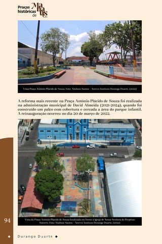 94
Vista Praça Antônio Plácido de Souza. Foto: Alaílson Santos - Acervo: Instituto Durango Duarte. (2022)
A reforma mais recente na Praça Antônio Plácido de Souza foi realizada
na administração municipal de David Almeida (2021-2024), quando foi
construído um palco com cobertura e cercada a área do parque infantil.
A reinauguração ocorreu no dia 20 de março de 2022.
Vista da Praça Antônio Plácido de Souza localizada em frente à Igreja de Nossa Senhora do Perpétuo
Socorro. Foto: Alaílson Santos - Acervo: Instituto Durango Duarte. (2022)
 