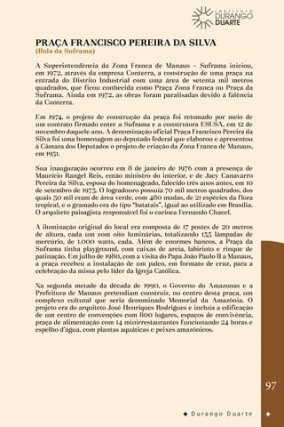 97
PRAÇA FRANCISCO PEREIRA DA SILVA
(Bola da Suframa)
A Superintendência da Zona Franca de Manaus – Suframa iniciou,
em 1972, através da empresa Conterra, a construção de uma praça na
entrada do Distrito Industrial com uma área de setenta mil metros
quadrados, que ficou conhecida como Praça Zona Franca ou Praça da
Suframa. Ainda em 1972, as obras foram paralisadas devido à falência
da Conterra.
Em 1974, o projeto de construção da praça foi retomado por meio de
um contrato firmado entre a Suframa e a construtora ESUSA, em 12 de
novembro daquele ano. A denominação oficial Praça Francisco Pereira da
Silva foi uma homenagem ao deputado federal que elaborou e apresentou
à Câmara dos Deputados o projeto de criação da Zona Franca de Manaus,
em 1951.
Sua inauguração ocorreu em 8 de janeiro de 1976 com a presença de
Maurício Rangel Reis, então ministro do interior, e de Jacy Canavarro
Pereira da Silva, esposa do homenageado, falecido três anos antes, em 10
de setembro de 1973. O logradouro possuía 70 mil metros quadrados, dos
quais 50 mil eram de área verde, com 480 mudas, de 21 espécies da flora
tropical, e o gramado era do tipo “batatais”, igual ao utilizado em Brasília.
O arquiteto paisagista responsável foi o carioca Fernando Chacel.
A iluminação original do local era composta de 17 postes de 20 metros
de altura, cada um com oito luminárias, totalizando 135 lâmpadas de
mercúrio, de 1.000 watts, cada. Além de enormes bancos, a Praça da
Suframa tinha playground, com caixas de areia, labirinto e rinque de
patinação. Em julho de 1980, com a visita do Papa João Paulo II a Manaus,
a praça recebeu a instalação de um palco, em formato de cruz, para a
celebração da missa pelo líder da Igreja Católica.
Na segunda metade da década de 1990, o Governo do Amazonas e a
Prefeitura de Manaus pretendiam construir, no centro desta praça, um
complexo cultural que seria denominado Memorial da Amazônia. O
projeto era do arquiteto José Henriques Rodrigues e incluía a edificação
de um centro de convenções com 800 lugares, espaços de convivência,
praça de alimentação com 14 minirrestaurantes funcionando 24 horas e
espelho d’água, com plantas aquáticas e peixes amazônicos.
 
