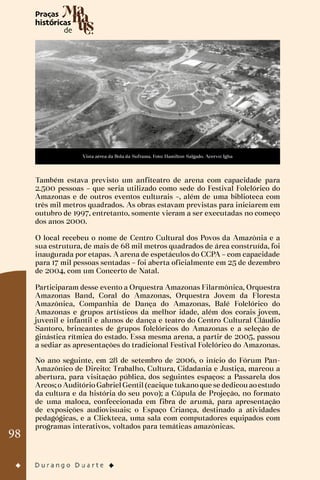 98
Vista aérea da Bola da Suframa. Foto: Hamilton Salgado. Acervo: Igha
Também estava previsto um anfiteatro de arena com capacidade para
2.500 pessoas – que seria utilizado como sede do Festival Folclórico do
Amazonas e de outros eventos culturais –, além de uma biblioteca com
três mil metros quadrados. As obras estavam previstas para iniciarem em
outubro de 1997, entretanto, somente vieram a ser executadas no começo
dos anos 2000.
O local recebeu o nome de Centro Cultural dos Povos da Amazônia e a
sua estrutura, de mais de 68 mil metros quadrados de área construída, foi
inaugurada por etapas. A arena de espetáculos do CCPA – com capacidade
para 17 mil pessoas sentadas – foi aberta oficialmente em 25 de dezembro
de 2004, com um Concerto de Natal.
Participaram desse evento a Orquestra Amazonas Filarmônica, Orquestra
Amazonas Band, Coral do Amazonas, Orquestra Jovem da Floresta
Amazônica, Companhia de Dança do Amazonas, Balé Folclórico do
Amazonas e grupos artísticos da melhor idade, além dos corais jovem,
juvenil e infantil e alunos de dança e teatro do Centro Cultural Cláudio
Santoro, brincantes de grupos folclóricos do Amazonas e a seleção de
ginástica rítmica do estado. Essa mesma arena, a partir de 2005, passou
a sediar as apresentações do tradicional Festival Folclórico do Amazonas.
No ano seguinte, em 28 de setembro de 2006, o início do Fórum Pan-
Amazônico de Direito: Trabalho, Cultura, Cidadania e Justiça, marcou a
abertura, para visitação pública, dos seguintes espaços: a Passarela dos
Arcos;o AuditórioGabrielGentil(cacique tukanoque se dedicouaoestudo
da cultura e da história do seu povo); a Cúpula de Projeção, no formato
de uma maloca, confeccionada em fibra de arumã, para apresentação
de exposições audiovisuais; o Espaço Criança, destinado a atividades
pedagógicas, e a Clickteca, uma sala com computadores equipados com
programas interativos, voltados para temáticas amazônicas.
 