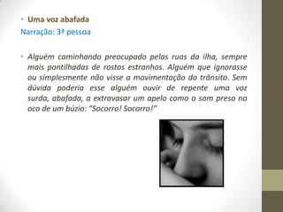 • Uma voz abafada
Narração: 3ª pessoa

• Alguém caminhando preocupado pelas ruas da ilha, sempre
  mais pontilhadas de rostos estranhos. Alguém que ignorasse
  ou simplesmente não visse a movimentação do trânsito. Sem
  dúvida poderia esse alguém ouvir de repente uma voz
  surda, abafada, a extravasar um apelo como o som preso no
  oco de um búzio: “Socorro! Socorro!”
 