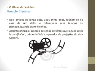 • O álbum de ceninhas
Narração: 1ª pessoa

• Dois amigos de longa data, após trinta anos, reúnem-se na
  casa de um deles e relembram seus tempos de
  passado, quando eram vizinhos.
• Assunto principal: coleção de cenas de filmes que alguns deles
  faziam(Rafael, primo do Valdir, operador de projeções do cine
  Odeon).
 