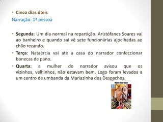 • Cinco dias úteis
Narração: 1ª pessoa

• Segunda: Um dia normal na repartição. Aristófanes Soares vai
  ao banheiro e quando sai vê sete funcionárias ajoelhadas ao
  chão rezando.
• Terça: Nataércia vai até a casa do narrador confeccionar
  bonecas de pano.
• Quarta: a mulher do narrador avisou que os
  vizinhos, velhinhos, não estavam bem. Logo foram levados a
  um centro de umbanda da Mariazinha dos Despachos.
 