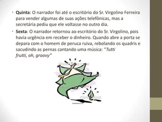 • Quinta: O narrador foi até o escritório do Sr. Virgolino Ferreira
  para vender algumas de suas ações telefônicas, mas a
  secretária pediu que ele voltasse no outro dia.
• Sexta: O narrador retornou ao escritório do Sr. Virgolino, pois
  havia urgência em receber o dinheiro. Quando abre a porta se
  depara com o homem de peruca ruiva, rebolando os quadris e
  sacudindo as pernas cantando uma música: “Tutti
  frutti, oh, groovy”
 