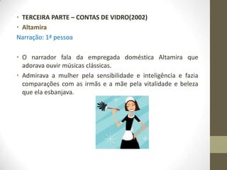 • TERCEIRA PARTE – CONTAS DE VIDRO(2002)
• Altamira
Narração: 1ª pessoa

• O narrador fala da empregada doméstica Altamira que
  adorava ouvir músicas clássicas.
• Admirava a mulher pela sensibilidade e inteligência e fazia
  comparações com as irmãs e a mãe pela vitalidade e beleza
  que ela esbanjava.
 