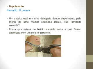 • Depoimento
Narração: 1ª pessoa

• Um sujeito está em uma delegacia dando depoimento pela
  morte de uma mulher chamada Doraci, sua “amizade
  colorida”.
• Conta que estava no bailão naquela noite e que Doraci
  aparecera com um sujeito estranho.
 