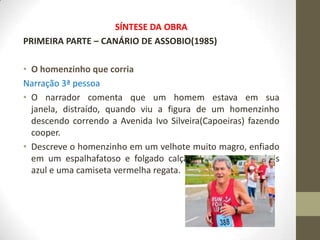 SÍNTESE DA OBRA
PRIMEIRA PARTE – CANÁRIO DE ASSOBIO(1985)

• O homenzinho que corria
Narração 3ª pessoa
• O narrador comenta que um homem estava em sua
  janela, distraído, quando viu a figura de um homenzinho
  descendo correndo a Avenida Ivo Silveira(Capoeiras) fazendo
  cooper.
• Descreve o homenzinho em um velhote muito magro, enfiado
  em um espalhafatoso e folgado calção verde, usando tênis
  azul e uma camiseta vermelha regata.
 