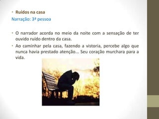 • Ruídos na casa
Narração: 3ª pessoa

• O narrador acorda no meio da noite com a sensação de ter
  ouvido ruído dentro da casa.
• Ao caminhar pela casa, fazendo a vistoria, percebe algo que
  nunca havia prestado atenção... Seu coração murchara para a
  vida.
 