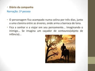 • Diário da campanha
Narração: 1ª pessoa

• O personagem fica acampado numa colina por três dias, junto
  a uma clareira entre as árvores, onde arma a barraca de lona.
• Fica a sonhar e a viajar em seu pensamento... Imaginando o
  inimigo... Se imagina um caçador de centauros(objeto de
  infância)...
 