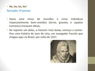 • He, he, he, he!
Narração: 3ª pessoa

• Havia uma mesa de reuniões e cinco indivíduos
  impecavelmente bem-vestidos (terno, gravata, e sapatos
  lustrosos) trocavam ideias.
• De repente um deles, o homem mais baixo, começa a contar-
  lhes uma história de Jean de Léry, um navegador francês que
  chegou aqui no Brasil, por volta de 1557.
 