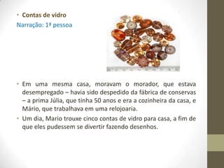 • Contas de vidro
Narração: 1ª pessoa




• Em uma mesma casa, moravam o morador, que estava
  desempregado – havia sido despedido da fábrica de conservas
  – a prima Júlia, que tinha 50 anos e era a cozinheira da casa, e
  Mário, que trabalhava em uma relojoaria.
• Um dia, Mario trouxe cinco contas de vidro para casa, a fim de
  que eles pudessem se divertir fazendo desenhos.
 