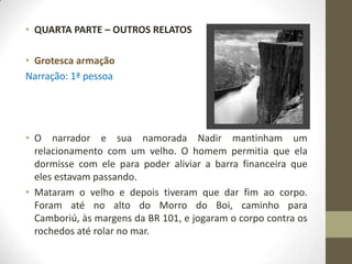 • QUARTA PARTE – OUTROS RELATOS

• Grotesca armação
Narração: 1ª pessoa




• O narrador e sua namorada Nadir mantinham um
  relacionamento com um velho. O homem permitia que ela
  dormisse com ele para poder aliviar a barra financeira que
  eles estavam passando.
• Mataram o velho e depois tiveram que dar fim ao corpo.
  Foram até no alto do Morro do Boi, caminho para
  Camboriú, às margens da BR 101, e jogaram o corpo contra os
  rochedos até rolar no mar.
 