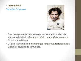 • Inocente útil
Narração: 3ª pessoa




• O personagem está internado em um sanatório e Marcela
  sempre vai visitá-lo. Quando o médico vinha vê-lo, acontecia
  às vezes um diálogo.
• Os dois falavam de um homem que fora preso, torturado pela
  Ditadura, acusado de comunista.
 
