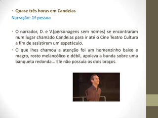 • Quase três horas em Candeias
Narração: 1ª pessoa

• O narrador, D. e V.(personagens sem nomes) se encontraram
  num lugar chamado Candeias para ir até o Cine Teatro Cultura
  a fim de assistirem um espetáculo.
• O que lhes chamou a atenção foi um homenzinho baixo e
  magro, rosto melancólico e débil, apoiava a bunda sobre uma
  banqueta redonda... Ele não possuía os dois braços.
 