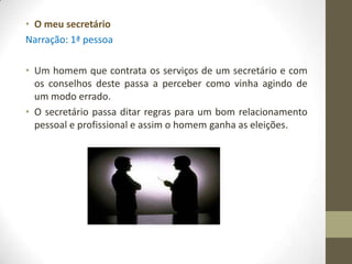 • O meu secretário
Narração: 1ª pessoa

• Um homem que contrata os serviços de um secretário e com
  os conselhos deste passa a perceber como vinha agindo de
  um modo errado.
• O secretário passa ditar regras para um bom relacionamento
  pessoal e profissional e assim o homem ganha as eleições.
 