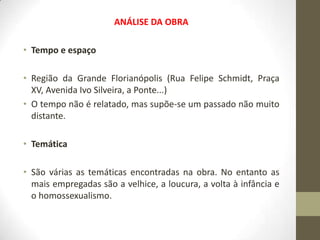 ANÁLISE DA OBRA

• Tempo e espaço

• Região da Grande Florianópolis (Rua Felipe Schmidt, Praça
  XV, Avenida Ivo Silveira, a Ponte...)
• O tempo não é relatado, mas supõe-se um passado não muito
  distante.

• Temática

• São várias as temáticas encontradas na obra. No entanto as
  mais empregadas são a velhice, a loucura, a volta à infância e
  o homossexualismo.
 
