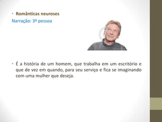 • Românticas neuroses
Narração: 3ª pessoa




• É a história de um homem, que trabalha em um escritório e
  que de vez em quando, para seu serviço e fica se imaginando
  com uma mulher que deseja.
 