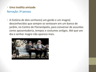 • Uma insólita amizade
Narração: 3ª pessoa

• A história de dois senhores( um gordo e um magro)
  desconhecidos que sempre se sentavam em um banco de
  jardim, no Centro de Florianópolis, para conversar de assuntos
  como aposentadoria, tempos e costumes antigos. Até que um
  dia o senhor magro não aparece mais.
 