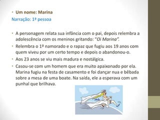 • Um nome: Marina
Narração: 1ª pessoa

• A personagem relata sua infância com o pai, depois relembra a
  adolescência com os meninos gritando: “Oi Marina”.
• Relembra o 1º namorado e o rapaz que fugiu aos 19 anos com
  quem viveu por um certo tempo e depois o abandonou-o.
• Aos 23 anos se viu mais madura e nostálgica.
• Casou-se com um homem que era muito apaixonado por ela.
  Marina fugiu na festa de casamento e foi dançar nua e bêbada
  sobre a mesa de uma boate. Na saída, ele a esperava com um
  punhal que brilhava.
 