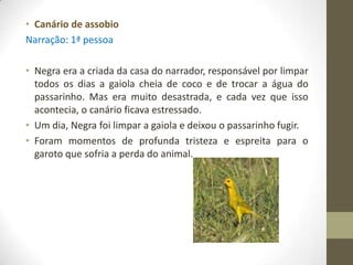 • Canário de assobio
Narração: 1ª pessoa

• Negra era a criada da casa do narrador, responsável por limpar
  todos os dias a gaiola cheia de coco e de trocar a água do
  passarinho. Mas era muito desastrada, e cada vez que isso
  acontecia, o canário ficava estressado.
• Um dia, Negra foi limpar a gaiola e deixou o passarinho fugir.
• Foram momentos de profunda tristeza e espreita para o
  garoto que sofria a perda do animal.
 