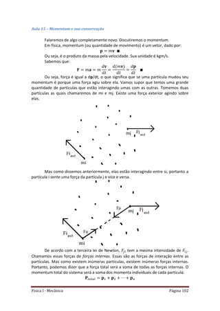 Física I - Mecânica Página 102
Aula 15 – Momentum e sua conservação
Falaremos de algo completamente novo. Discutiremos o momentum.
Em física, momentum (ou quantidade de movimento) é um vetor, dado por:
Ou seja, é o produto da massa pela velocidade. Sua unidade é kgm/s.
Sabemos que:
Ou seja, força é igual a dp/dt, o que significa que se uma partícula mudou seu
momentum é porque uma força agiu sobre ela. Vamos supor que temos uma grande
quantidade de partículas que estão interagindo umas com as outras. Tomemos duas
partículas as quais chamaremos de mi e mj. Existe uma força exterior agindo sobre
elas.
Mas como dissemos anteriormente, elas estão interagindo entre si, portanto a
partícula i sente uma força da partícula j e vice e versa.
De acordo com a terceira lei de Newton, tem a mesma intensidade de .
Chamamos essas forças de forças internas. Essas são as forças de interação entre as
partículas. Mas como existem inúmeras partículas, existem inúmeras forças internas.
Portanto, podemos dizer que a força total será a soma de todas as forças internas. O
momentum total do sistema será a soma dos momenta individuais de cada partícula:
𝑡 𝑡
 