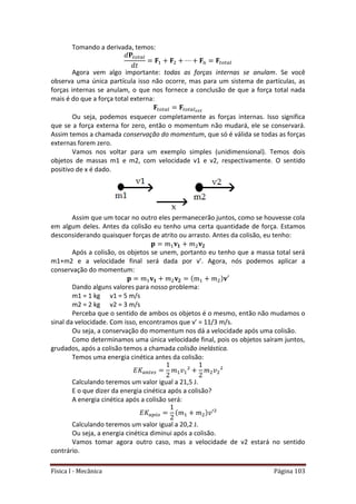 Física I - Mecânica Página 103
Tomando a derivada, temos:
𝑡 𝑡
𝑡 𝑡
Agora vem algo importante: todas as forças internas se anulam. Se você
observa uma única partícula isso não ocorre, mas para um sistema de partículas, as
forças internas se anulam, o que nos fornece a conclusão de que a força total nada
mais é do que a força total externa:
𝑡 𝑡 𝑡 𝑡
Ou seja, podemos esquecer completamente as forças internas. Isso significa
que se a força externa for zero, então o momentum não mudará, ele se conservará.
Assim temos a chamada conservação do momentum, que só é válida se todas as forças
externas forem zero.
Vamos nos voltar para um exemplo simples (unidimensional). Temos dois
objetos de massas m1 e m2, com velocidade v1 e v2, respectivamente. O sentido
positivo de x é dado.
Assim que um tocar no outro eles permanecerão juntos, como se houvesse cola
em algum deles. Antes da colisão eu tenho uma certa quantidade de força. Estamos
desconsiderando quaisquer forças de atrito ou arrasto. Antes da colisão, eu tenho:
Após a colisão, os objetos se unem, portanto eu tenho que a massa total será
m1+m2 e a velocidade final será dada por v’. Agora, nós podemos aplicar a
conservação do momentum:
Dando alguns valores para nosso problema:
m1 = 1 kg v1 = 5 m/s
m2 = 2 kg v2 = 3 m/s
Perceba que o sentido de ambos os objetos é o mesmo, então não mudamos o
sinal da velocidade. Com isso, encontramos que v’ = 11/3 m/s.
Ou seja, a conservação do momentum nos dá a velocidade após uma colisão.
Como determinamos uma única velocidade final, pois os objetos saíram juntos,
grudados, após a colisão temos a chamada colisão inelástica.
Temos uma energia cinética antes da colisão:
𝑡
Calculando teremos um valor igual a 21,5 J.
E o que dizer da energia cinética após a colisão?
A energia cinética após a colisão será:
Calculando teremos um valor igual a 20,2 J.
Ou seja, a energia cinética diminui após a colisão.
Vamos tomar agora outro caso, mas a velocidade de v2 estará no sentido
contrário.
 