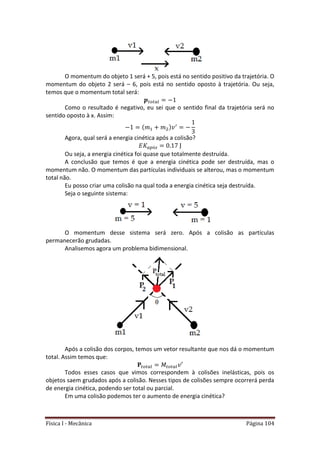 Física I - Mecânica Página 104
O momentum do objeto 1 será + 5, pois está no sentido positivo da trajetória. O
momentum do objeto 2 será – 6, pois está no sentido oposto à trajetória. Ou seja,
temos que o momentum total será:
𝑡 𝑡
Como o resultado é negativo, eu sei que o sentido final da trajetória será no
sentido oposto à x. Assim:
Agora, qual será a energia cinética após a colisão?
Ou seja, a energia cinética foi quase que totalmente destruída.
A conclusão que temos é que a energia cinética pode ser destruída, mas o
momentum não. O momentum das partículas individuais se alterou, mas o momentum
total não.
Eu posso criar uma colisão na qual toda a energia cinética seja destruída.
Seja o seguinte sistema:
O momentum desse sistema será zero. Após a colisão as partículas
permanecerão grudadas.
Analisemos agora um problema bidimensional.
Após a colisão dos corpos, temos um vetor resultante que nos dá o momentum
total. Assim temos que:
𝑡 𝑡 𝑡 𝑡
Todos esses casos que vimos correspondem à colisões inelásticas, pois os
objetos saem grudados após a colisão. Nesses tipos de colisões sempre ocorrerá perda
de energia cinética, podendo ser total ou parcial.
Em uma colisão podemos ter o aumento de energia cinética?
 