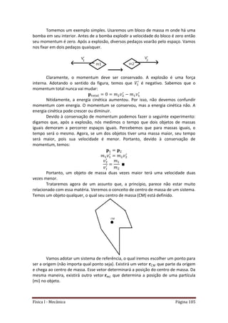 Física I - Mecânica Página 105
Tomemos um exemplo simples. Usaremos um bloco de massa m onde há uma
bomba em seu interior. Antes de a bomba explodir a velocidade do bloco é zero então
seu momentum é zero. Após a explosão, diversos pedaços voarão pelo espaço. Vamos
nos fixar em dois pedaços quaisquer.
Claramente, o momentum deve ser conservado. A explosão é uma força
interna. Adotando o sentido da figura, temos que é negativo. Sabemos que o
momentum total nunca vai mudar:
𝑡 𝑡
Nitidamente, a energia cinética aumentou. Por isso, não devemos confundir
momentum com energia. O momentum se conservou, mas a energia cinética não. A
energia cinética pode crescer ou diminuir.
Devido à conservação de momentum podemos fazer o seguinte experimento:
digamos que, após a explosão, nós medimos o tempo que dois objetos de massas
iguais demoram a percorrer espaços iguais. Percebemos que para massas iguais, o
tempo será o mesmo. Agora, se um dos objetos tiver uma massa maior, seu tempo
será maior, pois sua velocidade é menor. Portanto, devido à conservação de
momentum, temos:
Portanto, um objeto de massa duas vezes maior terá uma velocidade duas
vezes menor.
Trataremos agora de um assunto que, a princípio, parece não estar muito
relacionado com essa matéria. Veremos o conceito de centro de massa de um sistema.
Temos um objeto qualquer, o qual seu centro de massa (CM) está definido.
Vamos adotar um sistema de referência, o qual iremos escolher um ponto para
ser a origem (não importa qual ponto seja). Existirá um vetor que parte da origem
e chega ao centro de massa. Esse vetor determinará a posição do centro de massa. Da
mesma maneira, existirá outro vetor que determina a posição de uma partícula
(mi) no objeto.
 