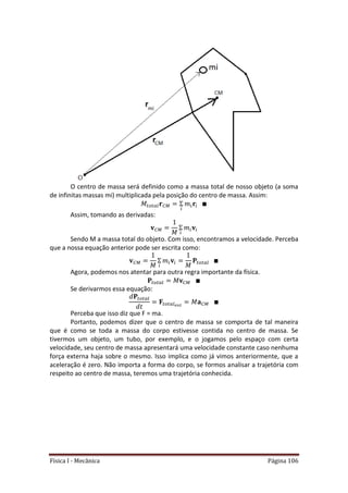 Física I - Mecânica Página 106
O centro de massa será definido como a massa total de nosso objeto (a soma
de infinitas massas mi) multiplicada pela posição do centro de massa. Assim:
𝑡 𝑡
Assim, tomando as derivadas:
Sendo M a massa total do objeto. Com isso, encontramos a velocidade. Perceba
que a nossa equação anterior pode ser escrita como:
𝑡 𝑡
Agora, podemos nos atentar para outra regra importante da física.
𝑡 𝑡
Se derivarmos essa equação:
𝑡 𝑡
𝑡 𝑡
Perceba que isso diz que F = ma.
Portanto, podemos dizer que o centro de massa se comporta de tal maneira
que é como se toda a massa do corpo estivesse contida no centro de massa. Se
tivermos um objeto, um tubo, por exemplo, e o jogamos pelo espaço com certa
velocidade, seu centro de massa apresentará uma velocidade constante caso nenhuma
força externa haja sobre o mesmo. Isso implica como já vimos anteriormente, que a
aceleração é zero. Não importa a forma do corpo, se formos analisar a trajetória com
respeito ao centro de massa, teremos uma trajetória conhecida.
 