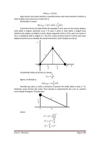 Física I - Mecânica Página 108
Aqui temos uma soma vetorial, e quando temos uma soma vetorial o melhor a
fazer é obter uma soma em x e outra em y.
Na direção x, temos:
O primeiro termo do lado direito da equação é zero, pois um de nossos objetos
está sobre a origem, portanto , pois o vetor está sobre a origem (sua
distância da origem ao objeto é zero). Nosso segundo termo é 2mL, pois sua massa é
2m e a distância dele à origem é L. Por fim, nosso terceiro termo é 1/2mL pois esse
objeto encontra-se na metade do comprimento de L (com relação ao eixo x).
Cancelando todos os termos m, temos:
Agora, na direção y:
√
Perceba que para y, tanto o primeiro m quanto 2m estão sobre o eixo y = 0.
Portanto, esses termos são nulos. Para calcular o comprimento de y em m, usamos
uma relação triangular. Perceba que:
Assim:
( )
 