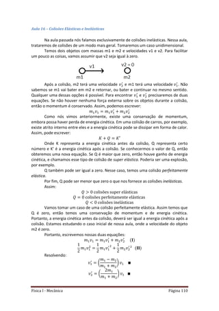Física I - Mecânica Página 110
Aula 16 – Colisões Elásticas e Inelásticas
Na aula passada nós falamos exclusivamente de colisões inelásticas. Nessa aula,
trataremos de colisões de um modo mais geral. Tomaremos um caso unidimensional.
Temos dois objetos com massas m1 e m2 e velocidades v1 e v2. Para facilitar
um pouco as coisas, vamos assumir que v2 seja igual à zero.
Após a colisão, m2 terá uma velocidade e m1 terá uma velocidade . Não
sabemos se m1 vai bater em m2 e retornar, ou bater e continuar no mesmo sentido.
Qualquer uma dessas opções é possível. Para encontrar e precisaremos de duas
equações. Se não houver nenhuma força externa sobre os objetos durante a colisão,
então o momentum é conservado. Assim, podemos escrever:
Como nós vimos anteriormente, existe uma conservação de momentum,
embora possa haver perda de energia cinética. Em uma colisão de carros, por exemplo,
existe atrito interno entre eles e a energia cinética pode se dissipar em forma de calor.
Assim, pode escrever:
Onde K representa a energia cinética antes da colisão, Q representa certo
número e K’ é a energia cinética após a colisão. Se conhecermos o valor de Q, então
obteremos uma nova equação. Se Q é maior que zero, então houve ganho de energia
cinética, e chamamos esse tipo de colisão de super elástica. Poderia ser uma explosão,
por exemplo.
Q também pode ser igual a zero. Nesse caso, temos uma colisão perfeitamente
elástica.
Por fim, Q pode ser menor que zero o que nos fornece as colisões inelásticas.
Assim:
Vamos tomar um caso de uma colisão perfeitamente elástica. Assim temos que
Q é zero, então temos uma conservação de momentum e de energia cinética.
Portanto, a energia cinética antes da colisão, deverá ser igual a energia cinética após a
colisão. Estamos estudando o caso inicial de nossa aula, onde a velocidade do objeto
m2 é zero.
Portanto, escrevemos nossas duas equações:
Resolvendo:
( )
( )
 