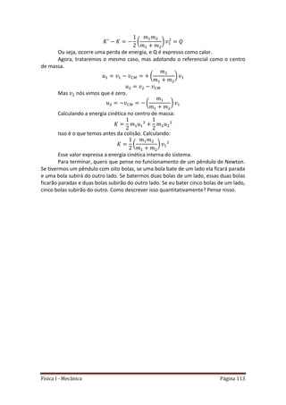 Física I - Mecânica Página 113
( )
Ou seja, ocorre uma perda de energia, e Q é expresso como calor.
Agora, trataremos o mesmo caso, mas adotando o referencial como o centro
de massa.
( )
Mas nós vimos que é zero.
( )
Calculando a energia cinética no centro de massa:
Isso é o que temos antes da colisão. Calculando:
( )
Esse valor expressa a energia cinética interna do sistema.
Para terminar, quero que pense no funcionamento de um pêndulo de Newton.
Se tivermos um pêndulo com oito bolas, se uma bola bate de um lado ela ficará parada
e uma bola subirá do outro lado. Se batermos duas bolas de um lado, essas duas bolas
ficarão paradas e duas bolas subirão do outro lado. Se eu bater cinco bolas de um lado,
cinco bolas subirão do outro. Como descrever isso quantitativamente? Pense nisso.
 