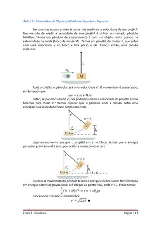 Física I - Mecânica Página 114
Aula 17 – Momentum de Objetos Individuais, Impulso e Foguetes
Em uma das nossas primeiras aulas nós medimos a velocidade de um projétil.
Um método de medir a velocidade de um projétil é utilizar o chamado pêndulo
balístico. Temos um pêndulo de comprimento L com um objeto muito pesado na
extremidade da corda (bloco de massa M). Temos um projétil, de massa m, que entra
com uma velocidade v no bloco e fica preso a ele. Temos, então, uma colisão
inelástica.
Após a colisão, o pêndulo terá uma velocidade v’. O momentum é conservado,
então temos que:
Então, se podemos medir v’, nós podemos medir a velocidade do projétil. Como
fazemos para medir v’? Vamos esperar que o pêndulo, após a colisão, sofra uma
elevação. Sua velocidade nesse ponto será zero.
Logo no momento em que o projétil entra no bloco, temos que a energia
potencial gravitacional é zero, pois a altura nesse ponto é zero:
Durante o movimento do pêndulo temos a energia cinética sendo transformada
em energia potencial gravitacional até chegar ao ponto final, onde v = 0. Então temos:
Cancelando os termos semelhantes:
√
 