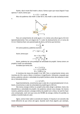 Física I - Mecânica Página 115
Porém, não é muito fácil medir a altura. Vamos supor que nosso ângulo seja
apenas 2°. Assim, temos que:
Mas nós podemos não medir o valor de h, mas medir o valor do deslocamento
x.
Para um comprimento de corda igual a 1 m, temos uma altura igual a 0.6 mm
(aproximadamente). Para um ângulo de 2° o valor do deslocamento em x é cerca de
3.5 cm. Podemos fazer uma aproximação da altura, de forma que teremos:
Em outras palavras, podemos escrever:
Assim, temos que:
( ) √
Assim, podemos ter uma predição da velocidade do projétil. Vamos tomar um
projétil e medir sua velocidade.
Os dados que temos são:
A incerteza da massa do projétil é de 10%. Para o comprimento temos uma
incerteza de 2% e para o bloco a incerteza é insignificante. Utilizando a equação que
temos, podemos calcular a velocidade do projétil (embora ainda não saibamos o valor
de x). Calculando temos:
Experimentalmente, encontramos que o valor de x é aproximadamente 5.2 cm.
Assim, encontramos o valor da velocidade do projétil igual a 244 m/s.
Nós temos energia cinética no projétil antes dele atingir o pêndulo. Como nós
descobrimos a velocidade do projétil, nós podemos calcular essa energia. Da mesma
maneira, podemos calcular a energia cinética do projétil com o bloco. Se você for fazer
uma comparação, você verá que cerca de 99.98% da energia cinética foi perdida na
colisão e transformada em calor.
Agora, vamos tratar sobre o conceito de impulso. O impulso é um conceito não
muito diferente do que vimos até agora. Quando você chuta alguém, por exemplo,
 